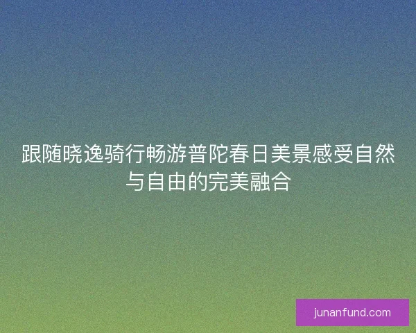 跟随晓逸骑行畅游普陀春日美景感受自然与自由的完美融合