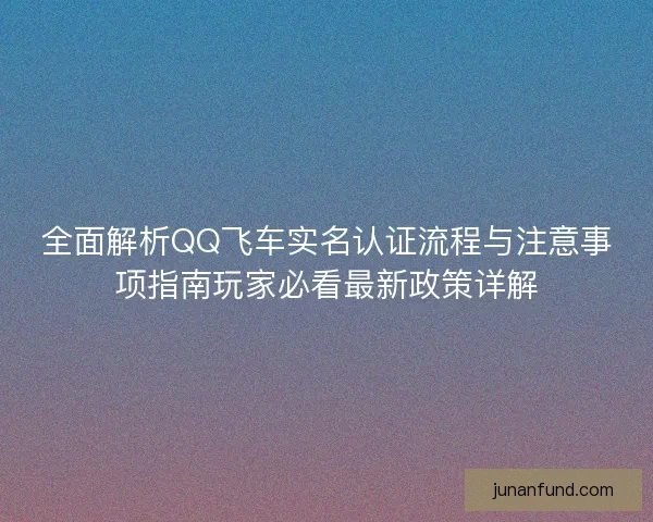 全面解析QQ飞车实名认证流程与注意事项指南玩家必看最新政策详解