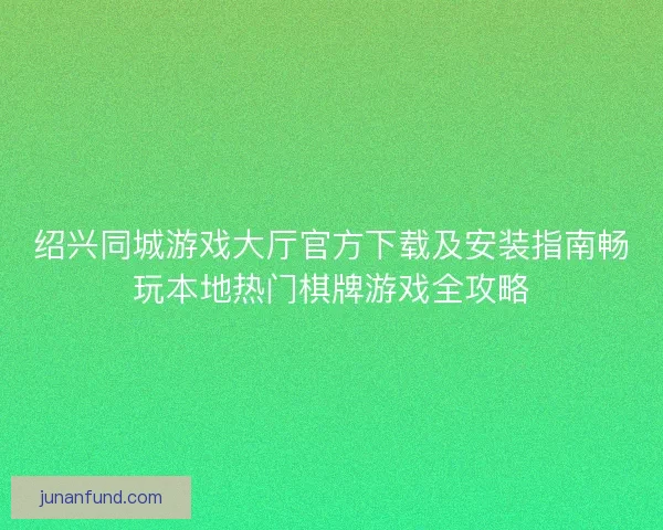 绍兴同城游戏大厅官方下载及安装指南畅玩本地热门棋牌游戏全攻略