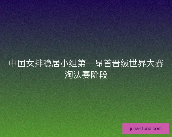 中国女排稳居小组第一昂首晋级世界大赛淘汰赛阶段 中国女排稳居小组第一昂首晋级世界大赛淘汰赛阶段