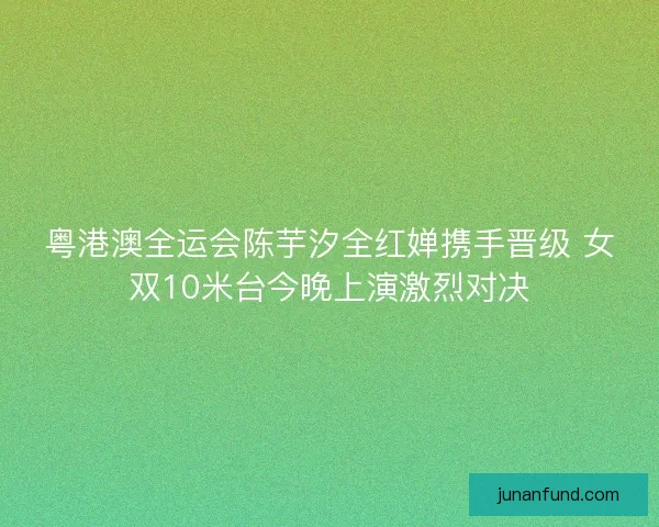 粤港澳全运会陈芋汐全红婵携手晋级 女双10米台今晚上演激烈对决