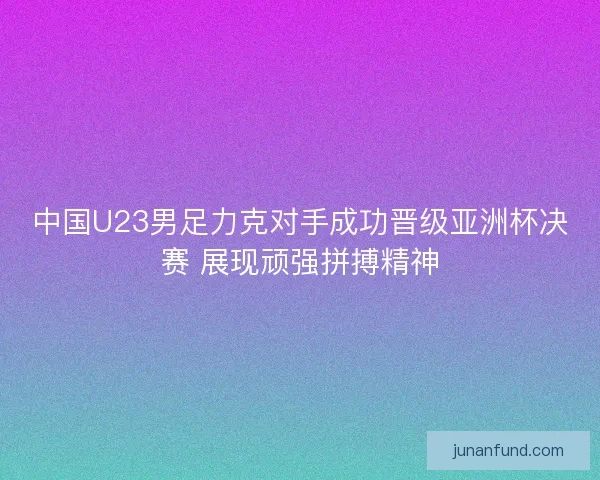 中国U23男足力克对手成功晋级亚洲杯决赛 展现顽强拼搏精神